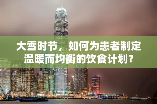 大雪时节，如何为患者制定温暖而均衡的饮食计划？