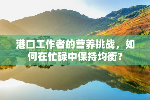 港口工作者的营养挑战，如何在忙碌中保持均衡？