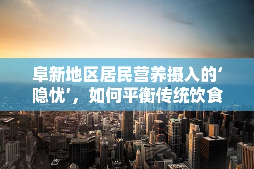 阜新地区居民营养摄入的‘隐忧’，如何平衡传统饮食与现代营养需求？