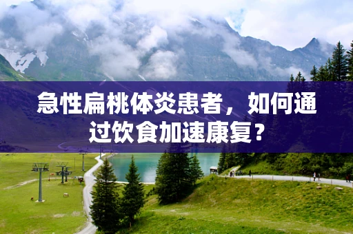 急性扁桃体炎患者，如何通过饮食加速康复？
