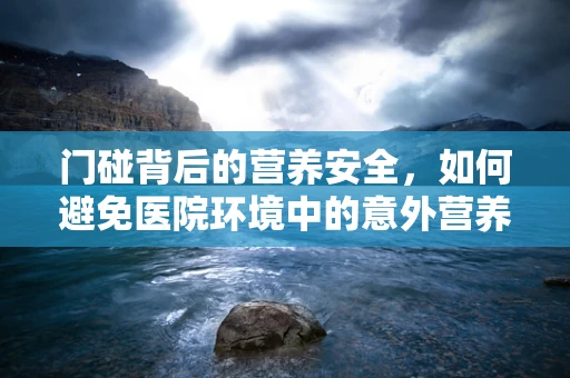 门碰背后的营养安全，如何避免医院环境中的意外营养流失？