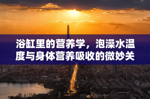 浴缸里的营养学，泡澡水温度与身体营养吸收的微妙关系