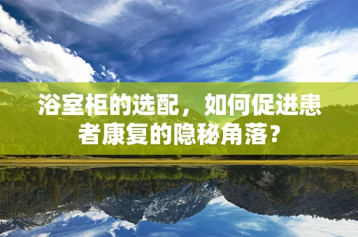 浴室柜的选配，如何促进患者康复的隐秘角落？