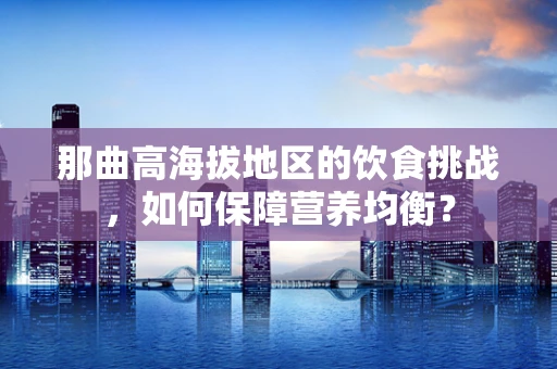 那曲高海拔地区的饮食挑战，如何保障营养均衡？