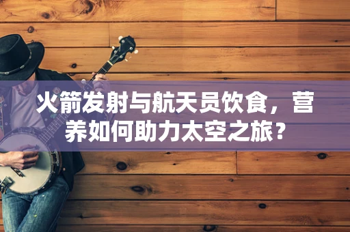 火箭发射与航天员饮食，营养如何助力太空之旅？