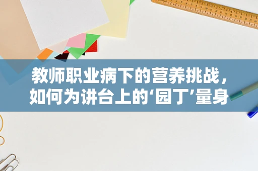 教师职业病下的营养挑战，如何为讲台上的‘园丁’量身定制饮食方案？