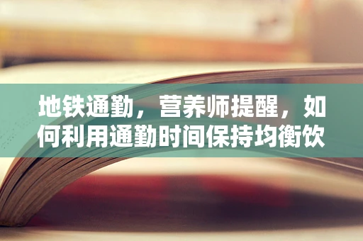 地铁通勤，营养师提醒，如何利用通勤时间保持均衡饮食？