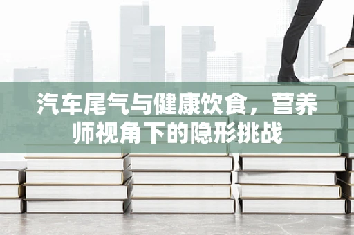 汽车尾气与健康饮食，营养师视角下的隐形挑战