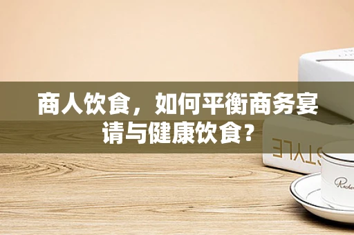 商人饮食，如何平衡商务宴请与健康饮食？