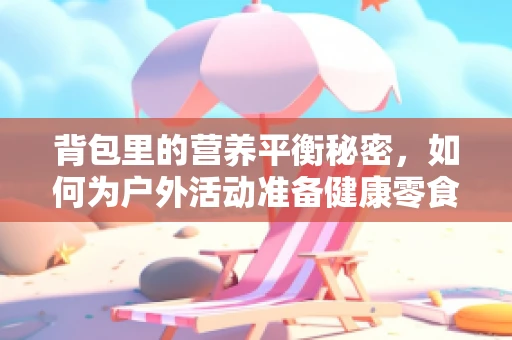 背包里的营养平衡秘密，如何为户外活动准备健康零食？