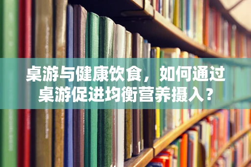 桌游与健康饮食，如何通过桌游促进均衡营养摄入？