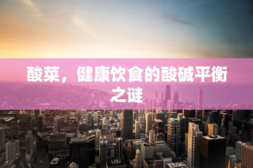 酸菜，健康饮食的酸碱平衡之谜
