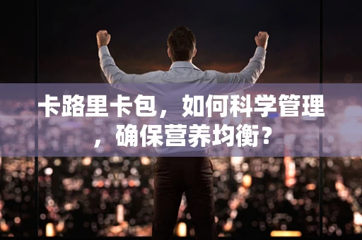卡路里卡包，如何科学管理，确保营养均衡？