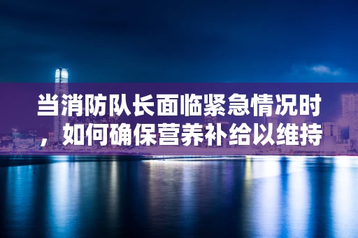 当消防队长面临紧急情况时，如何确保营养补给以维持体力？