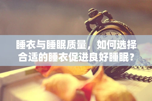 睡衣与睡眠质量，如何选择合适的睡衣促进良好睡眠？
