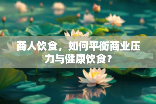 商人饮食，如何平衡商业压力与健康饮食？