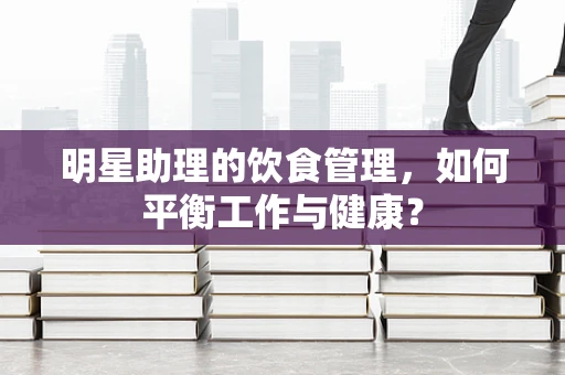 明星助理的饮食管理，如何平衡工作与健康？