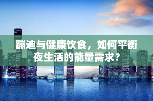 蹦迪与健康饮食，如何平衡夜生活的能量需求？