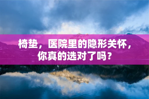 椅垫，医院里的隐形关怀，你真的选对了吗？