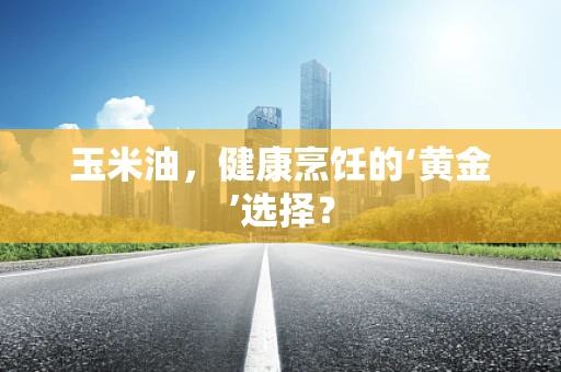 玉米油，健康烹饪的‘黄金’选择？