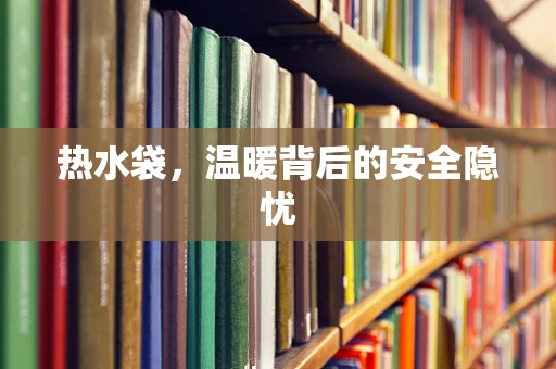 热水袋，温暖背后的安全隐忧