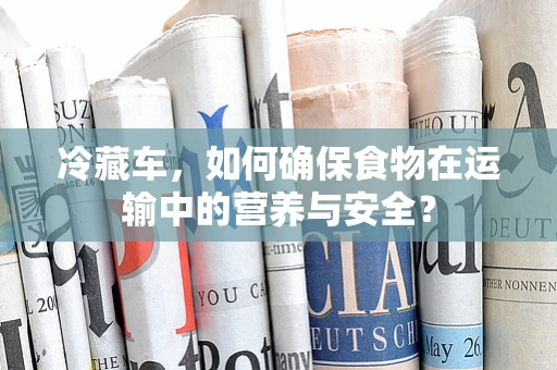 冷藏车，如何确保食物在运输中的营养与安全？
