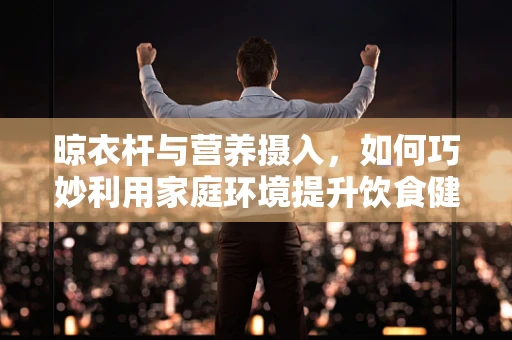 晾衣杆与营养摄入，如何巧妙利用家庭环境提升饮食健康？