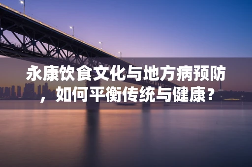 永康饮食文化与地方病预防，如何平衡传统与健康？
