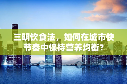 三明饮食法，如何在城市快节奏中保持营养均衡？