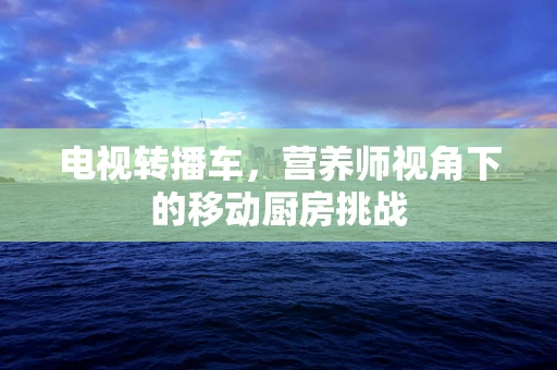 电视转播车，营养师视角下的移动厨房挑战