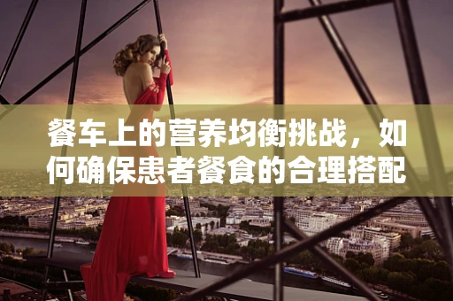 餐车上的营养均衡挑战，如何确保患者餐食的合理搭配？