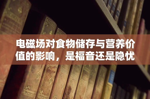 电磁场对食物储存与营养价值的影响，是福音还是隐忧？