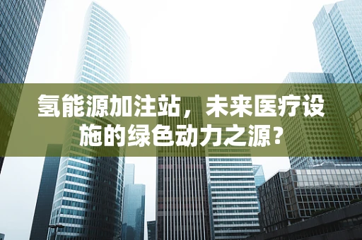 氢能源加注站，未来医疗设施的绿色动力之源？