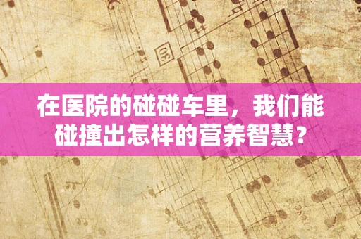 在医院的碰碰车里，我们能碰撞出怎样的营养智慧？