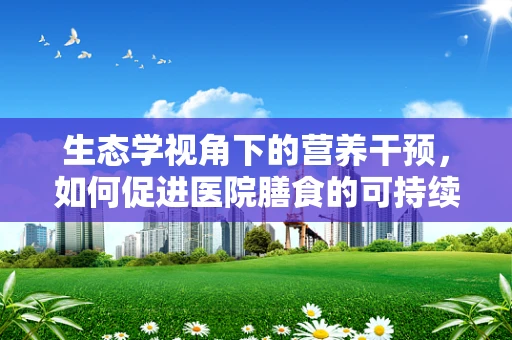 生态学视角下的营养干预，如何促进医院膳食的可持续性？