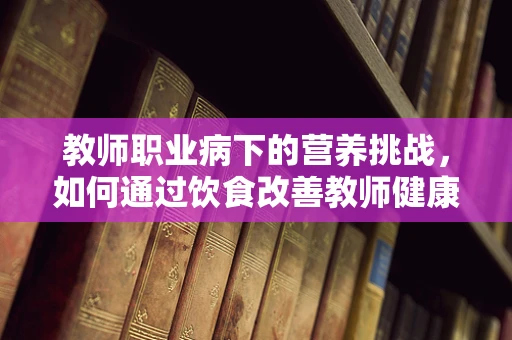 教师职业病下的营养挑战，如何通过饮食改善教师健康？