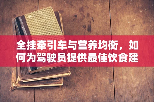 全挂牵引车与营养均衡，如何为驾驶员提供最佳饮食建议？