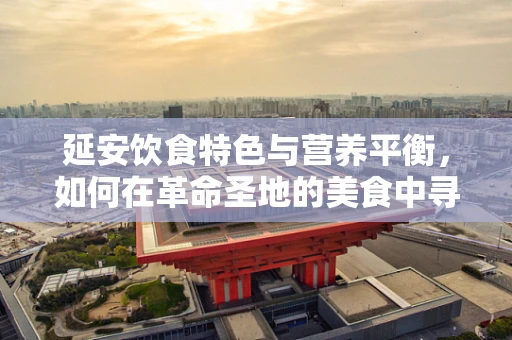 延安饮食特色与营养平衡，如何在革命圣地的美食中寻找健康之道？