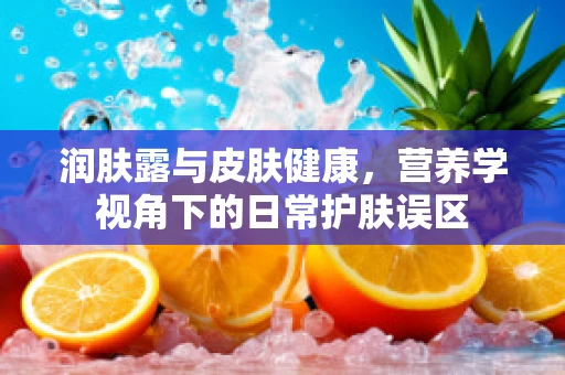 润肤露与皮肤健康，营养学视角下的日常护肤误区