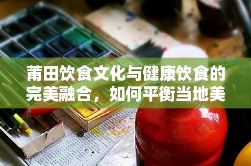 莆田饮食文化与健康饮食的完美融合，如何平衡当地美食与营养均衡？