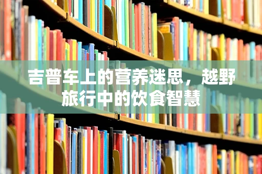 吉普车上的营养迷思，越野旅行中的饮食智慧