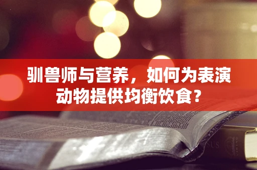 驯兽师与营养，如何为表演动物提供均衡饮食？