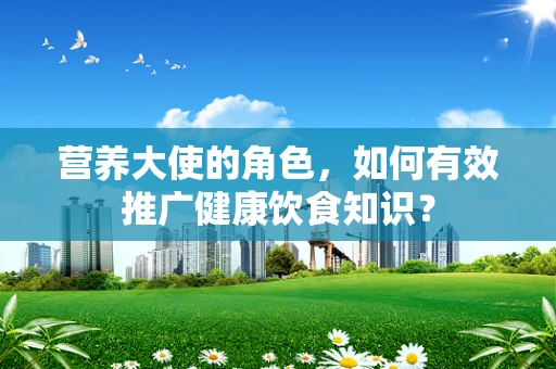 营养大使的角色，如何有效推广健康饮食知识？