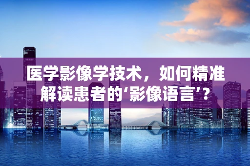 医学影像学技术，如何精准解读患者的‘影像语言’？
