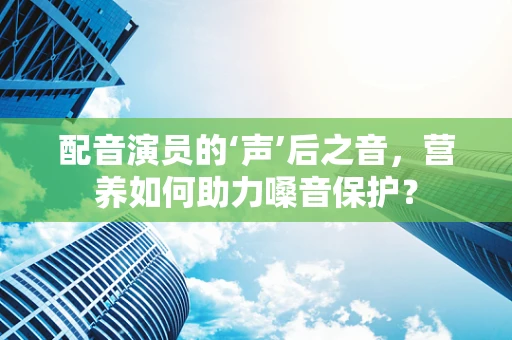 配音演员的‘声’后之音，营养如何助力嗓音保护？