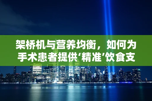 架桥机与营养均衡，如何为手术患者提供‘精准’饮食支持？