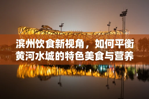 滨州饮食新视角，如何平衡黄河水城的特色美食与营养健康？