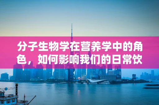 分子生物学在营养学中的角色，如何影响我们的日常饮食？
