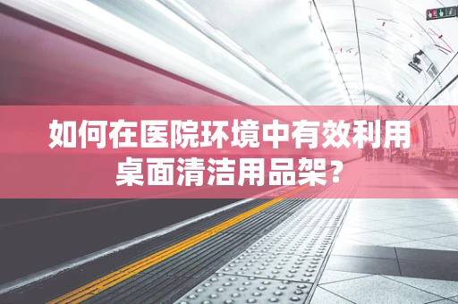 如何在医院环境中有效利用桌面清洁用品架？