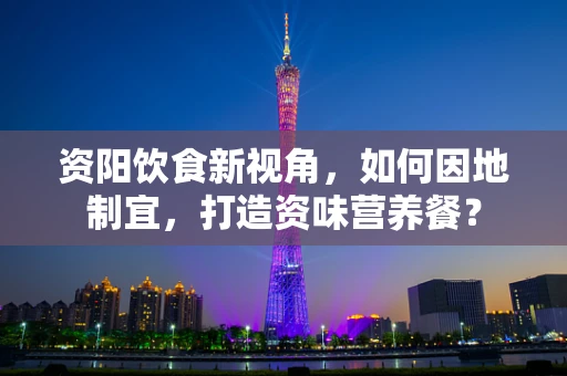 资阳饮食新视角，如何因地制宜，打造资味营养餐？